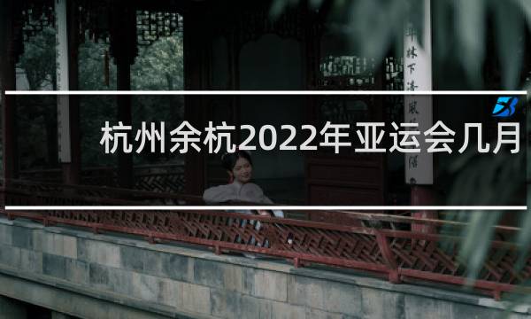 杭州余杭2022年亚运会几月份开