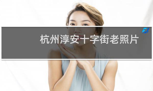 杭州淳安十字街老照片（杭州淳安十大特产）图片