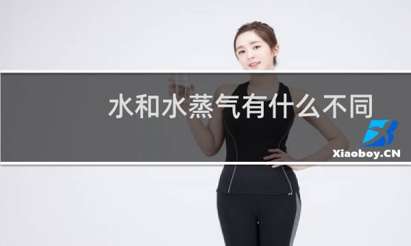 水和水蒸气有什么不同点和相同点（水和水蒸气的相同点和不同点是什么）