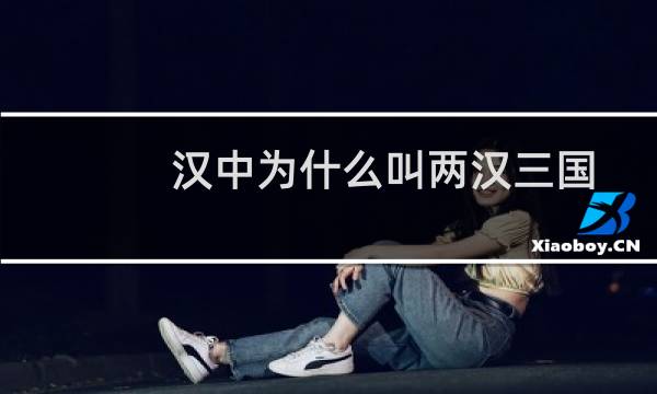 汉中为什么叫两汉三国（两汉三国指的是什么）