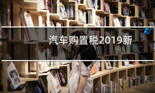 汽车购置税2019新政策1.4t(汽车购置税2019新政策)