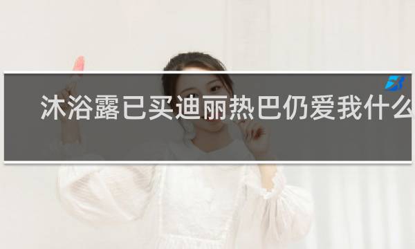 沐浴露已买迪丽热巴仍爱我什么梗？沐浴露已买迪丽热巴仍爱我是什么意思什么梗