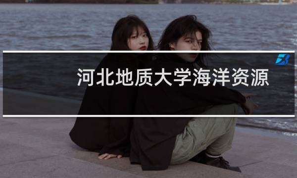 河北地质大学海洋资源与环境专业好不好 排名多少位 全国第11名