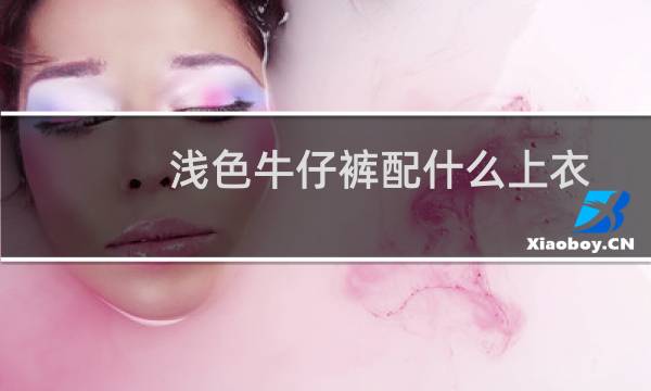 浅色牛仔裤配什么上衣和鞋子(浅色牛仔裤配什么上衣)