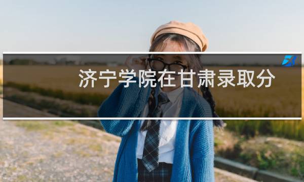 济宁学院在甘肃录取分数线(含2022-2024历年) 历年最低232分