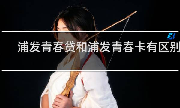 浦发青春贷和浦发青春卡有区别吗