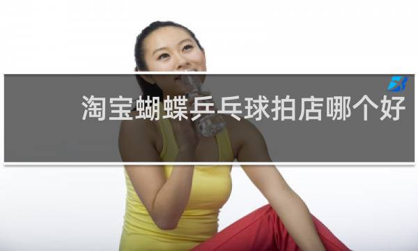 淘宝蝴蝶乒乓球拍店哪个好