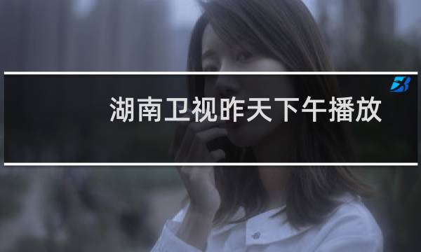 湖南卫视昨天下午播放的电视剧(湖南卫视昨天节目表)