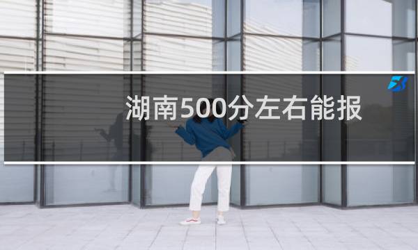 湖南500分左右能报考哪些大学？ 附35所能报的大学专业名单