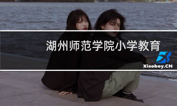 湖州师范学院小学教育专业好不好 排名多少位 全国第21名