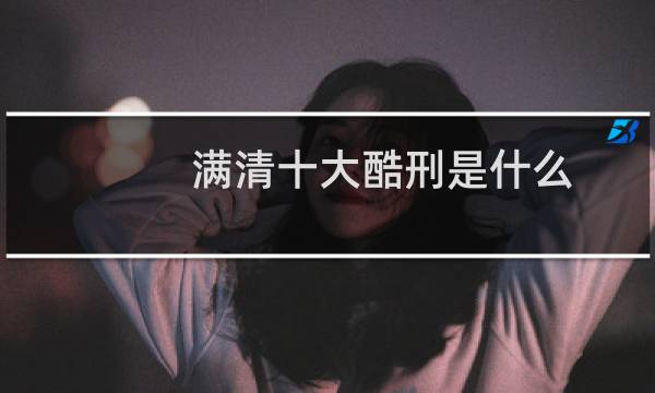 满清十大酷刑是什么(满清十大酷刑是什么)