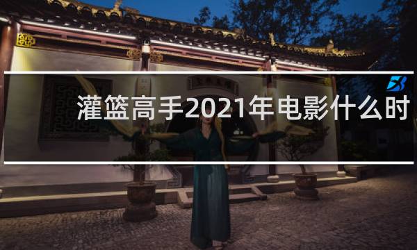 灌篮高手2021年电影什么时候上映