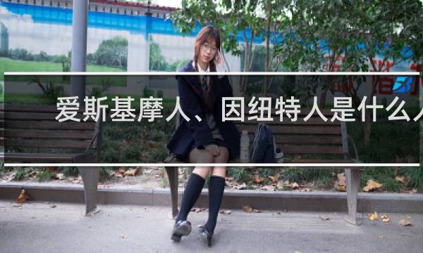 爱斯基摩人、因纽特人是什么人，生活在哪里什么梗