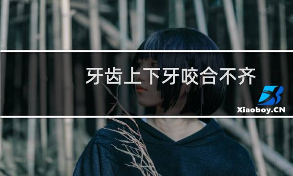 牙齿上下牙咬合不齐(牙齿上下牙咬合不齐怎么回事)