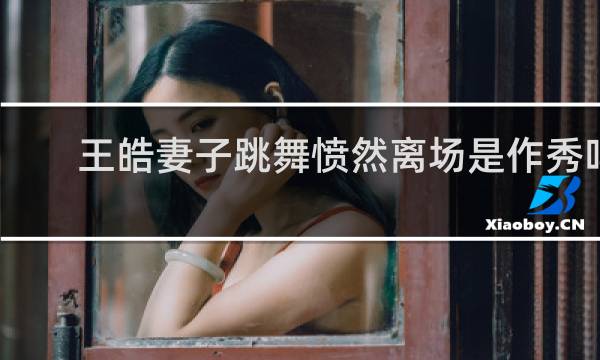 王皓妻子跳舞愤然离场是作秀吗