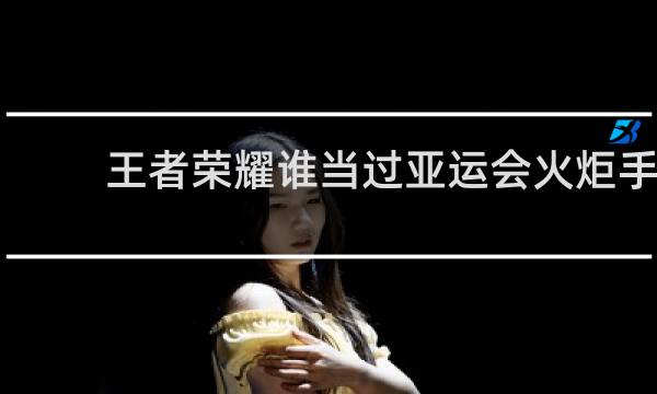 王者荣耀谁当过亚运会火炬手