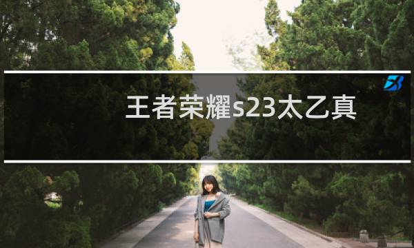 王者荣耀s23太乙真人技能调整一览 王者荣耀S23太乙真人技能改动