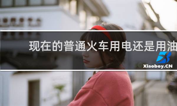 现在的普通火车用电还是用油
