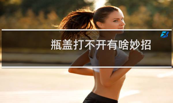 瓶盖打不开有啥妙招(瓶盖太紧拧不开怎么办)