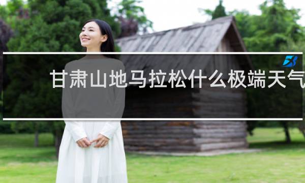 甘肃山地马拉松什么极端天气