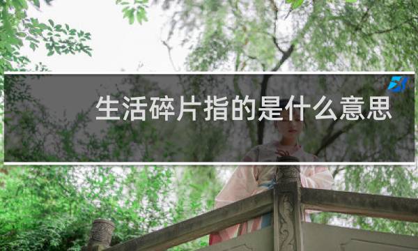 生活碎片指的是什么意思（附：生活碎片发朋友圈文案）什么梗