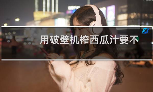 用破壁机榨西瓜汁要不要去籽（用破壁机榨西瓜汁要不要去籽）