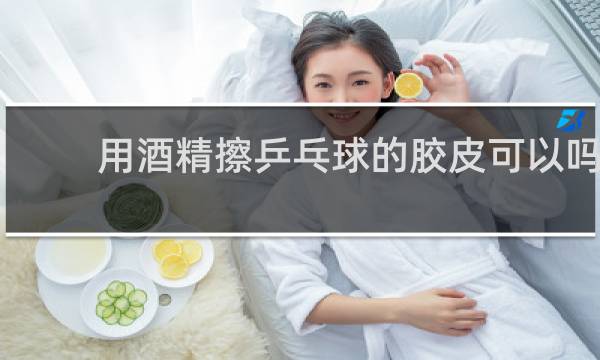用酒精擦乒乓球的胶皮可以吗