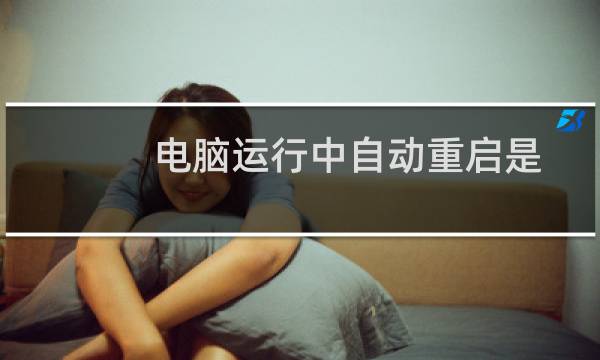 电脑运行中自动重启是什么原因（为什么电脑总是自动重启怎么回事）