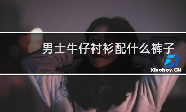 男士牛仔衬衫配什么裤子好看