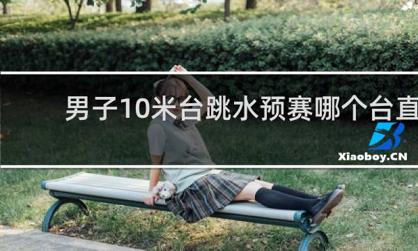 男子10米台跳水预赛哪个台直播
