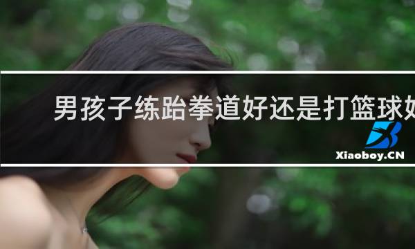 男孩子练跆拳道好还是打篮球好