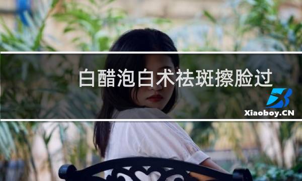 白醋泡白术祛斑擦脸过多久洗掉（白醋泡白术祛斑）图片