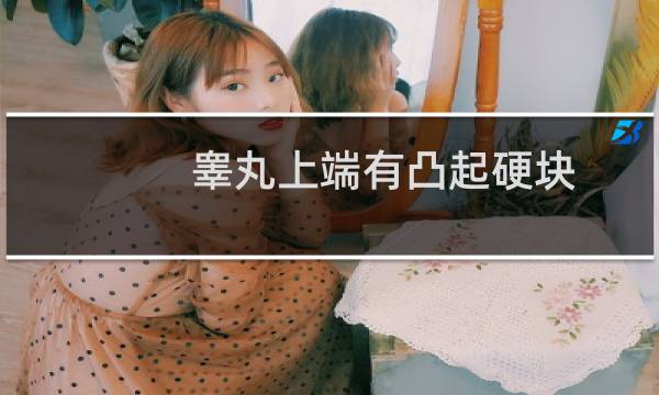 睾丸上端有凸起硬块(睾丸下端有凸起硬块捏着有点疼怎么回事)