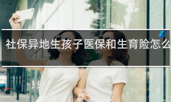 社保异地生孩子医保和生育险怎么报销