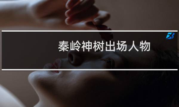 秦岭神树出场人物（秦岭神树齐羽是谁秦岭神树四阿公是谁）