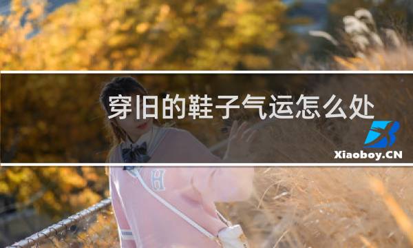 穿旧的鞋子气运怎么处理（旧鞋子怎么扔吉利）