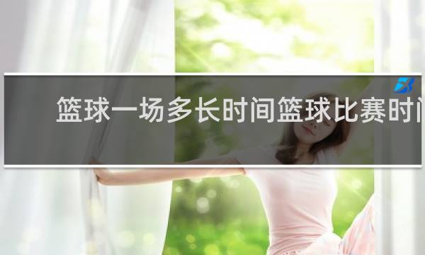 篮球一场多长时间篮球比赛时间