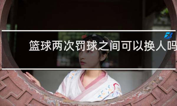 篮球两次罚球之间可以换人吗