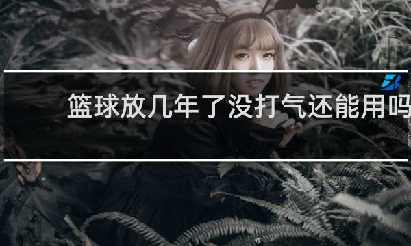 篮球放几年了没打气还能用吗