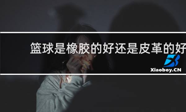 篮球是橡胶的好还是皮革的好