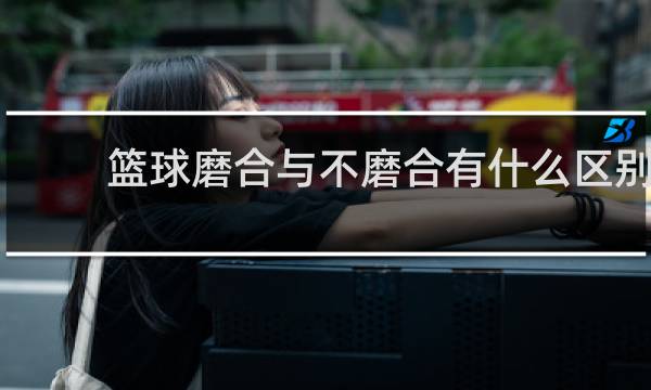 篮球磨合与不磨合有什么区别