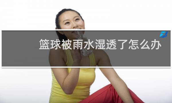 篮球被雨水湿透了怎么办