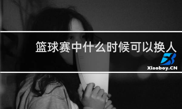 篮球赛中什么时候可以换人