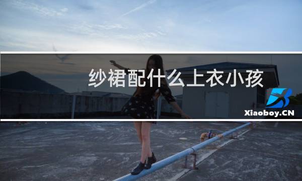 纱裙配什么上衣小孩（纱裙配什么上衣好看）图片