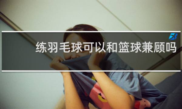 练羽毛球可以和篮球兼顾吗