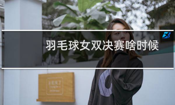 羽毛球女双决赛啥时候