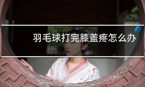羽毛球打完膝盖疼怎么办