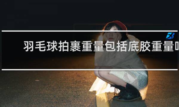 羽毛球拍裹重量包括底胶重量吗