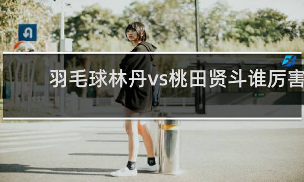 羽毛球林丹vs桃田贤斗谁厉害