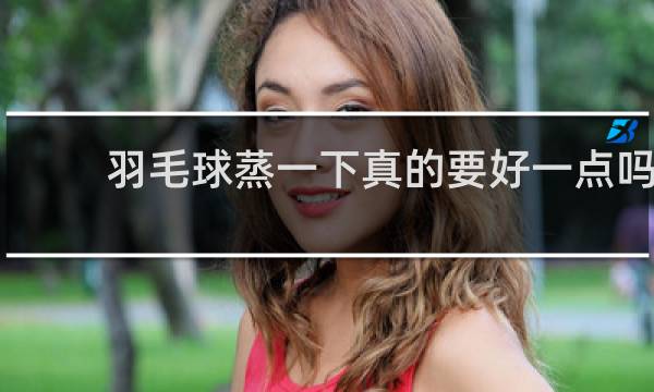 羽毛球蒸一下真的要好一点吗